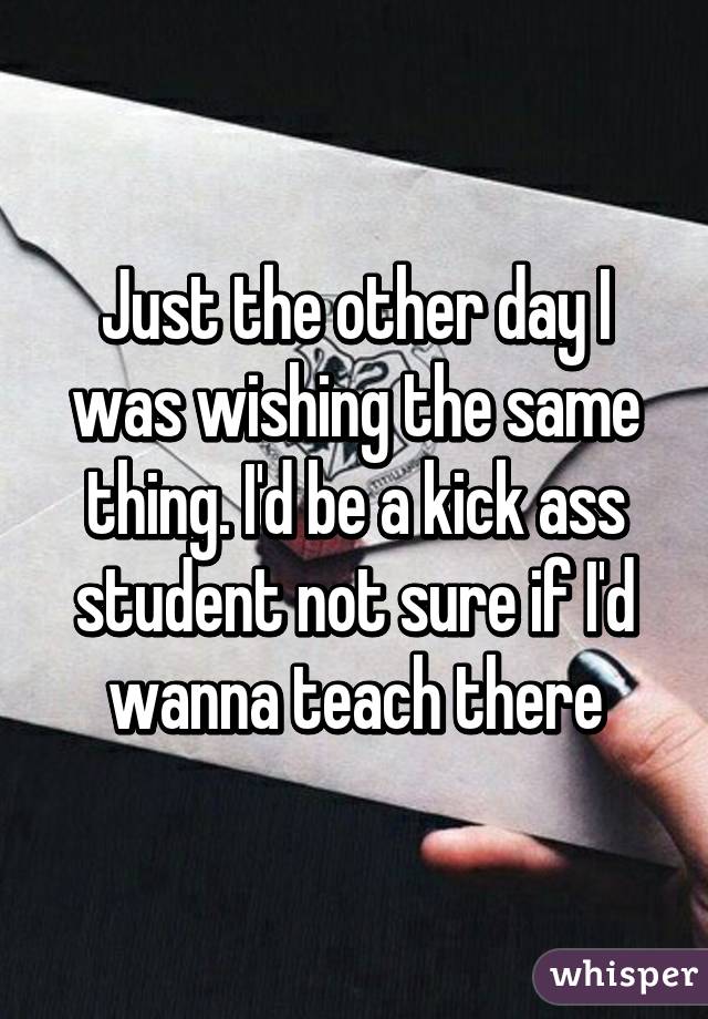 Just the other day I was wishing the same thing. I'd be a kick ass student not sure if I'd wanna teach there
