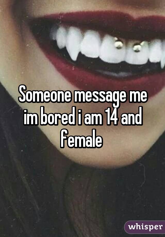 Someone message me im bored i am 14 and female 