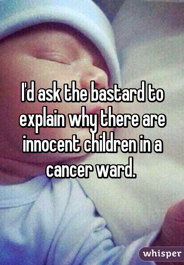 I'd ask the bastard to explain why there are innocent children in a cancer ward. 