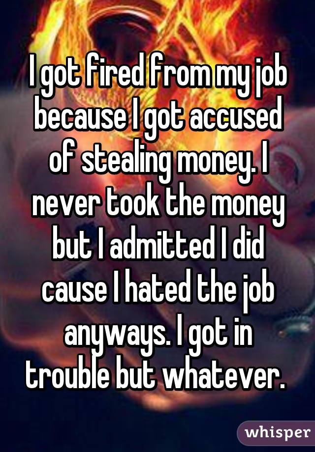I got fired from my job because I got accused of stealing money. I never took the money but I admitted I did cause I hated the job anyways. I got in trouble but whatever. 