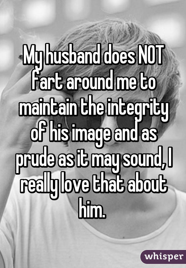 My husband does NOT fart around me to maintain the integrity of his image and as prude as it may sound, I really love that about him. 