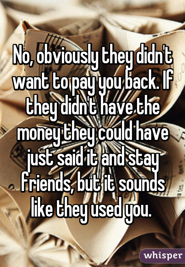 No, obviously they didn't want to pay you back. If they didn't have the money they could have just said it and stay friends, but it sounds like they used you. 