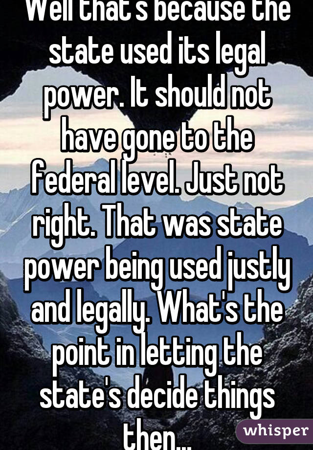 Well that's because the state used its legal power. It should not have gone to the federal level. Just not right. That was state power being used justly and legally. What's the point in letting the state's decide things then...