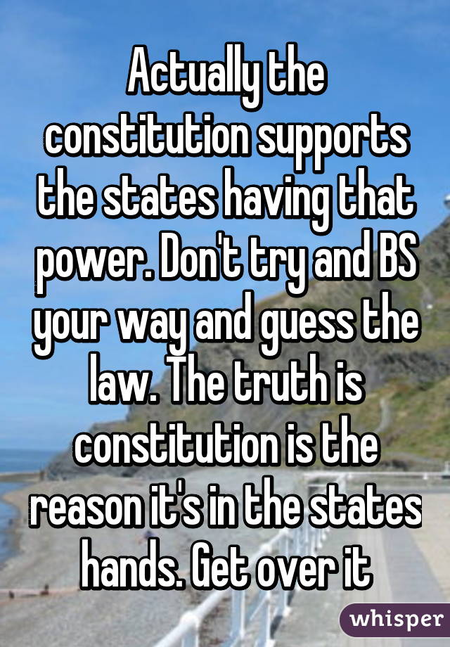 Actually the constitution supports the states having that power. Don't try and BS your way and guess the law. The truth is constitution is the reason it's in the states hands. Get over it