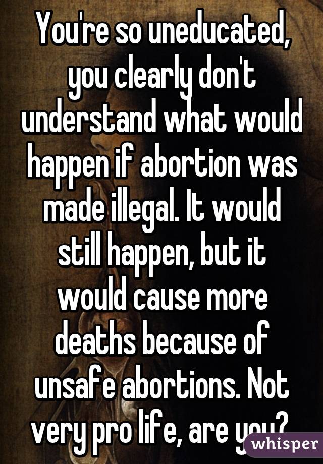 You're so uneducated, you clearly don't understand what would happen if abortion was made illegal. It would still happen, but it would cause more deaths because of unsafe abortions. Not very pro life, are you? 