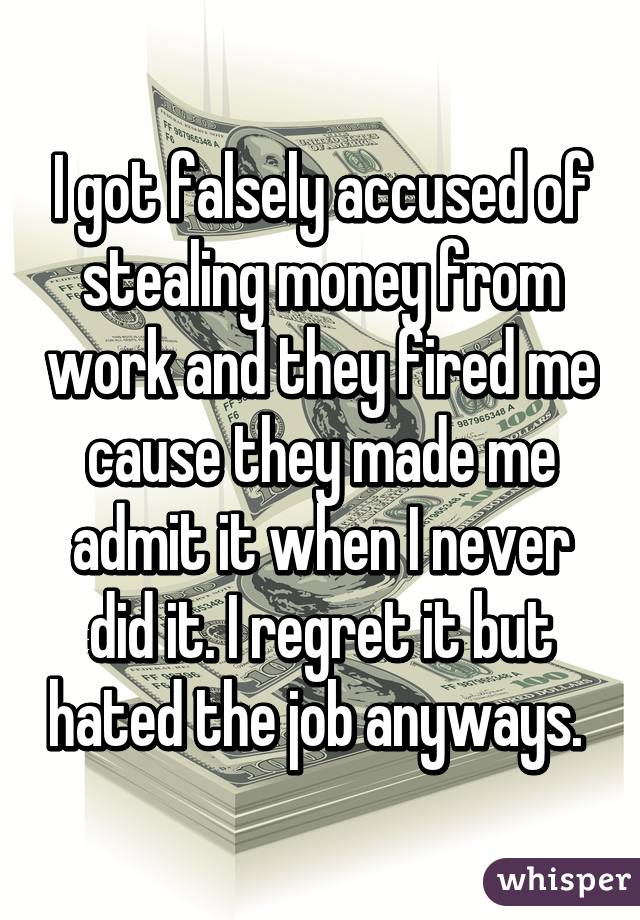 I got falsely accused of stealing money from work and they fired me cause they made me admit it when I never did it. I regret it but hated the job anyways. 
