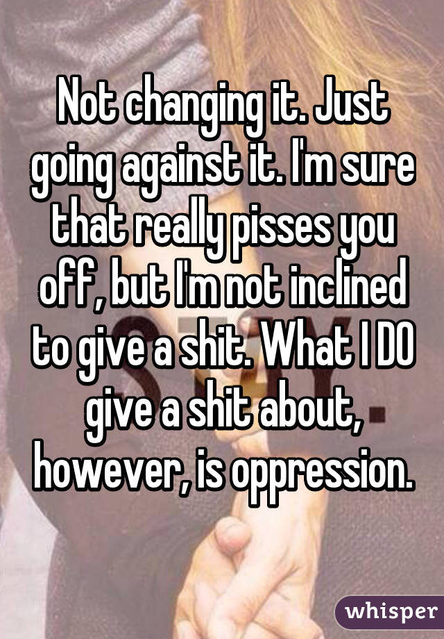 Not changing it. Just going against it. I'm sure that really pisses you off, but I'm not inclined to give a shit. What I DO give a shit about, however, is oppression. 