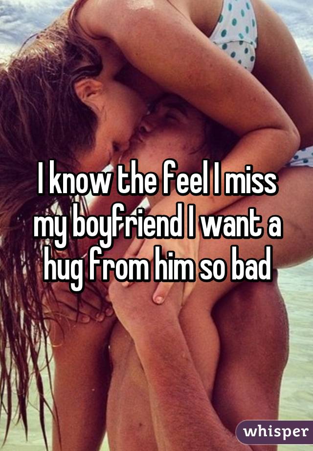 I know the feel I miss my boyfriend I want a hug from him so bad