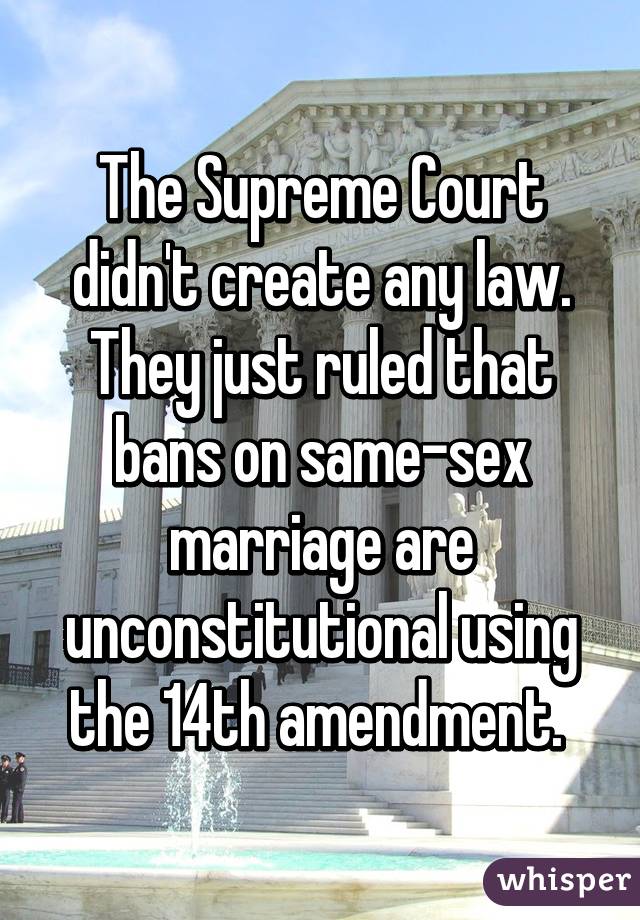 The Supreme Court didn't create any law. They just ruled that bans on same-sex marriage are unconstitutional using the 14th amendment. 