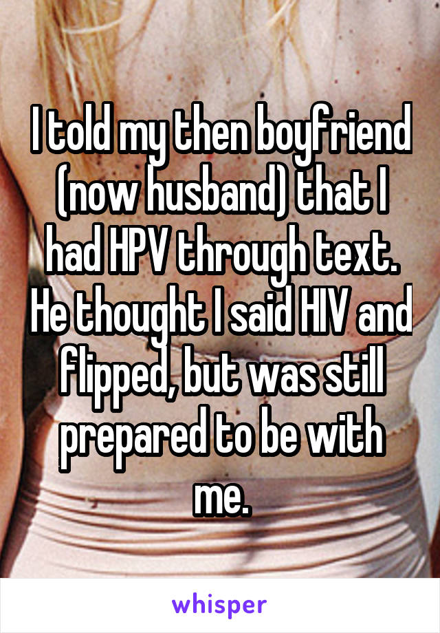I told my then boyfriend (now husband) that I had HPV through text. He thought I said HIV and flipped, but was still prepared to be with me.