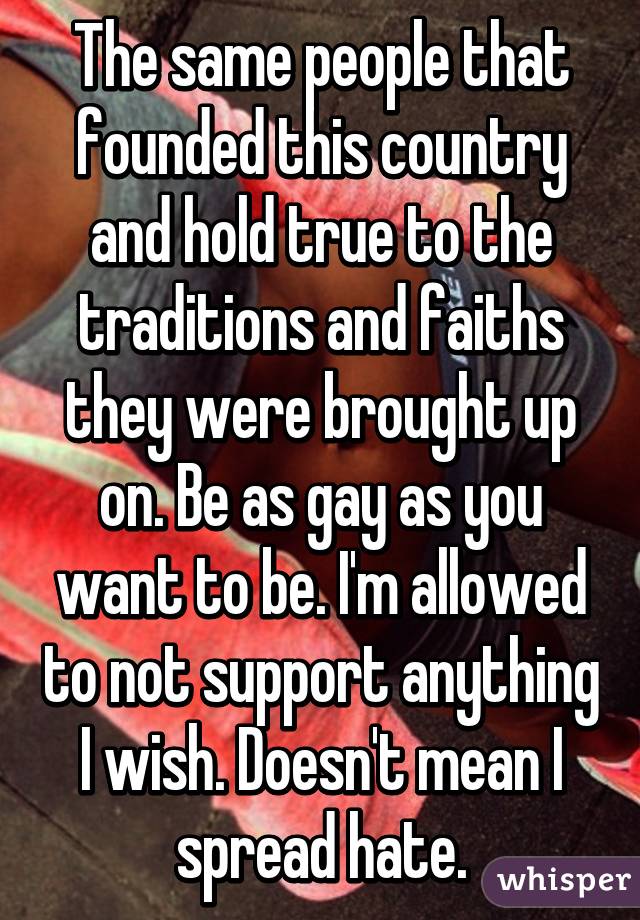 The same people that founded this country and hold true to the traditions and faiths they were brought up on. Be as gay as you want to be. I'm allowed to not support anything I wish. Doesn't mean I spread hate.