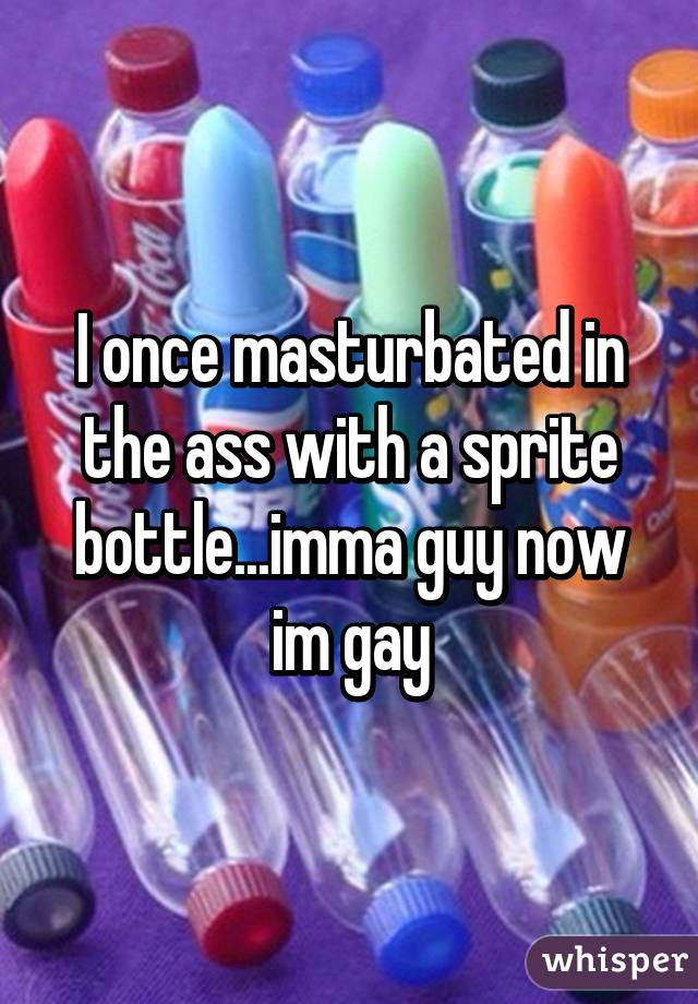 I once masturbated in the ass with a sprite bottle...imma guy now im gay