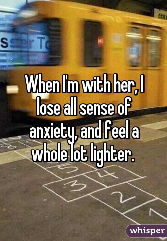 When I'm with her, I lose all sense of anxiety, and feel a whole lot lighter. 