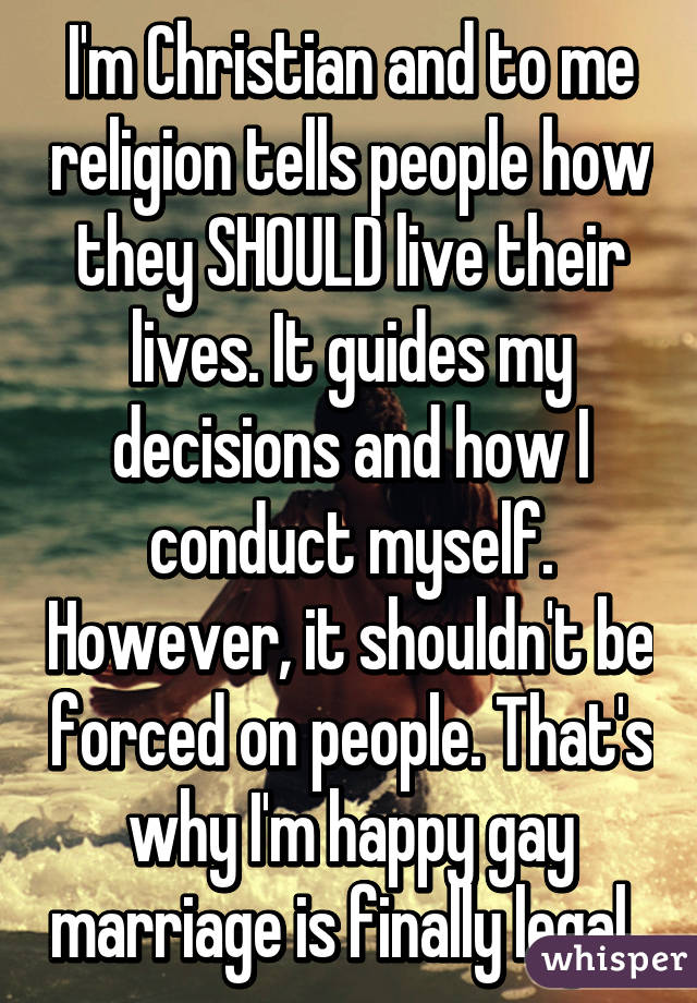 I'm Christian and to me religion tells people how they SHOULD live their lives. It guides my decisions and how I conduct myself. However, it shouldn't be forced on people. That's why I'm happy gay marriage is finally legal. 