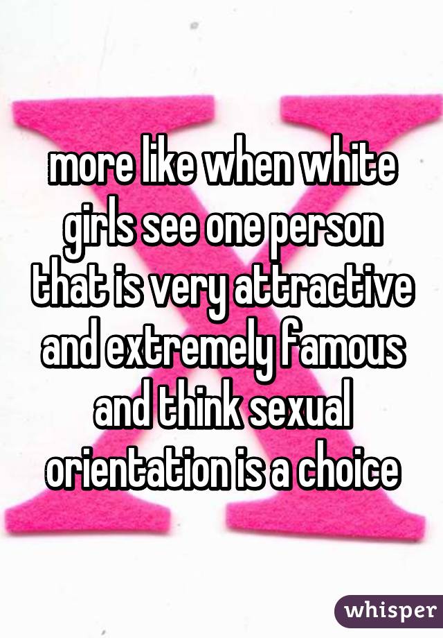 more like when white girls see one person that is very attractive and extremely famous and think sexual orientation is a choice
