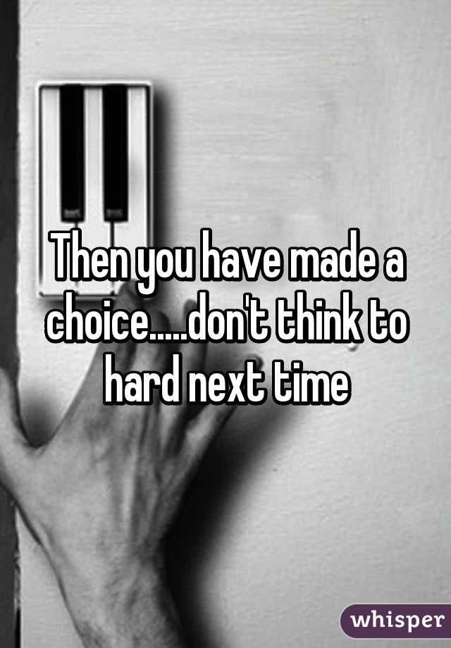 Then you have made a choice.....don't think to hard next time
