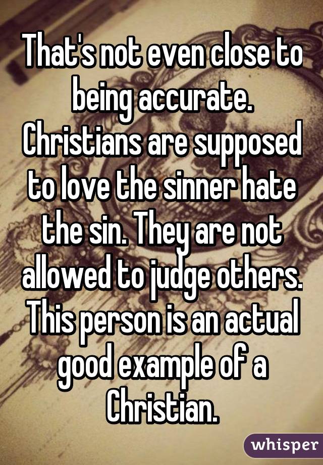 That's not even close to being accurate. Christians are supposed to love the sinner hate the sin. They are not allowed to judge others. This person is an actual good example of a Christian.