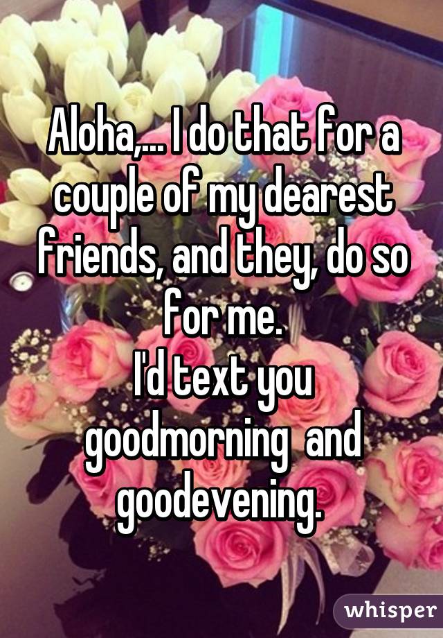 Aloha,... I do that for a couple of my dearest friends, and they, do so for me.
I'd text you goodmorning  and goodevening. 