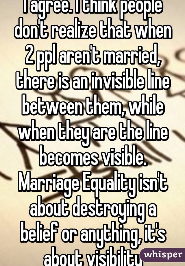 I agree. I think people don't realize that when 2 ppl aren't married, there is an invisible line between them, while when they are the line becomes visible. Marriage Equality isn't about destroying a belief or anything, it's about visibility