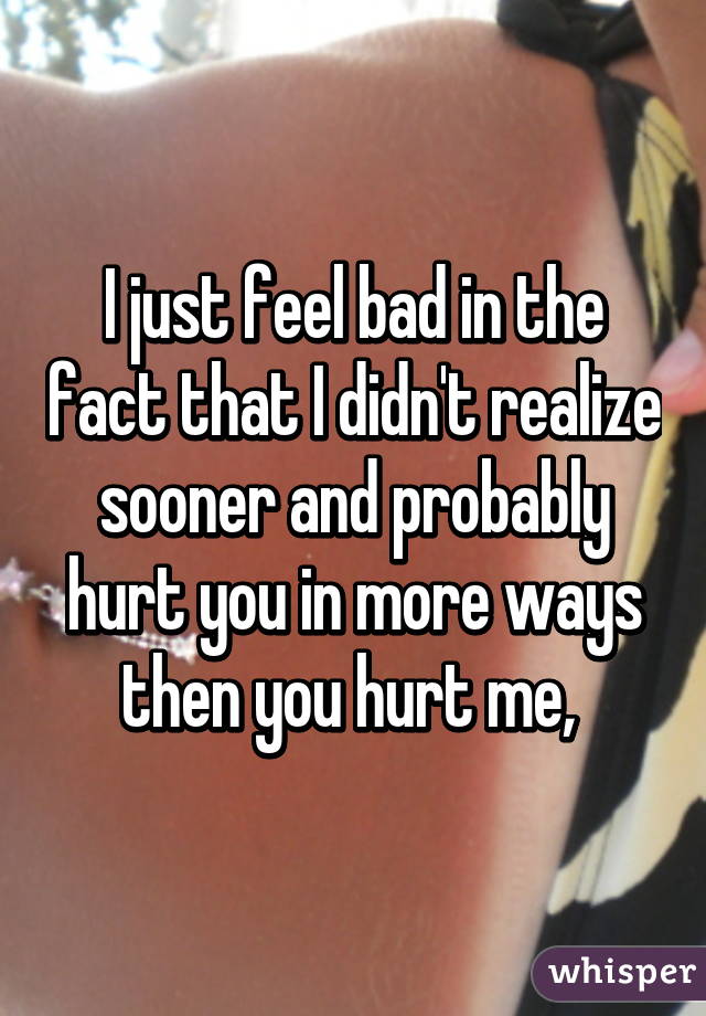 I just feel bad in the fact that I didn't realize sooner and probably hurt you in more ways then you hurt me, 
