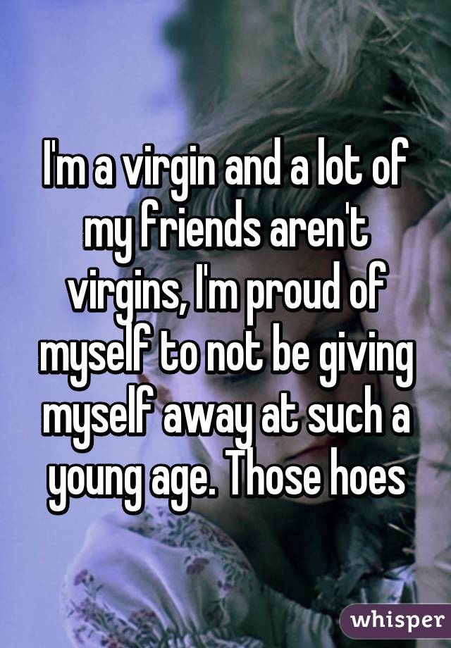 I'm a virgin and a lot of my friends aren't virgins, I'm proud of myself to not be giving myself away at such a young age. Those hoes