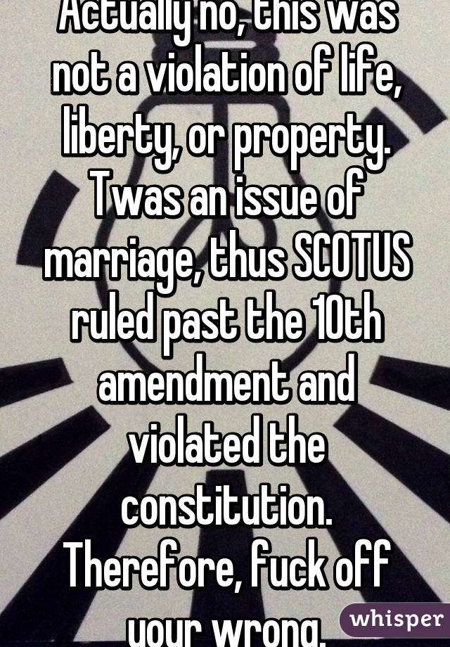 Actually no, this was not a violation of life, liberty, or property. Twas an issue of marriage, thus SCOTUS ruled past the 10th amendment and violated the constitution. Therefore, fuck off your wrong.