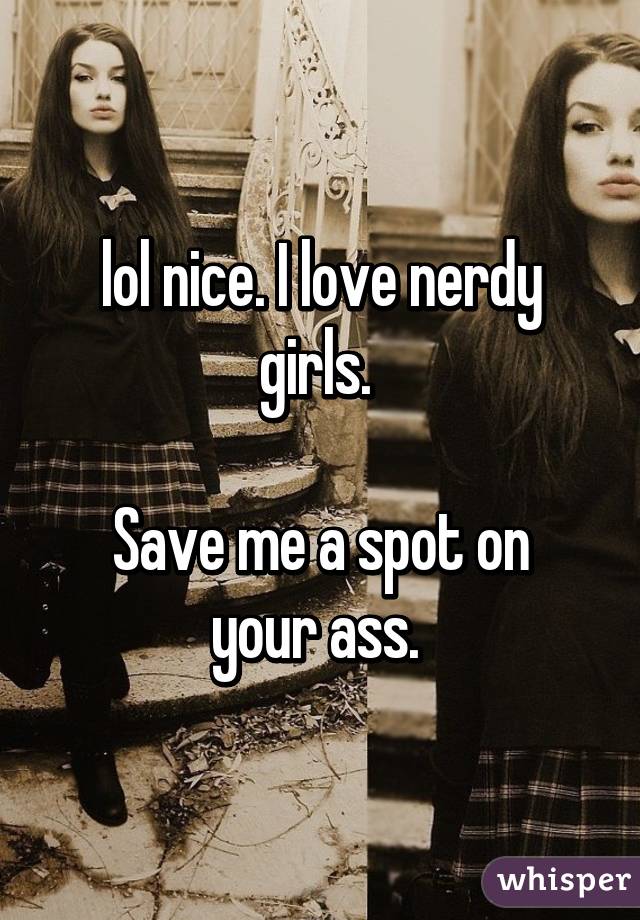 lol nice. I love nerdy girls. 

Save me a spot on your ass. 