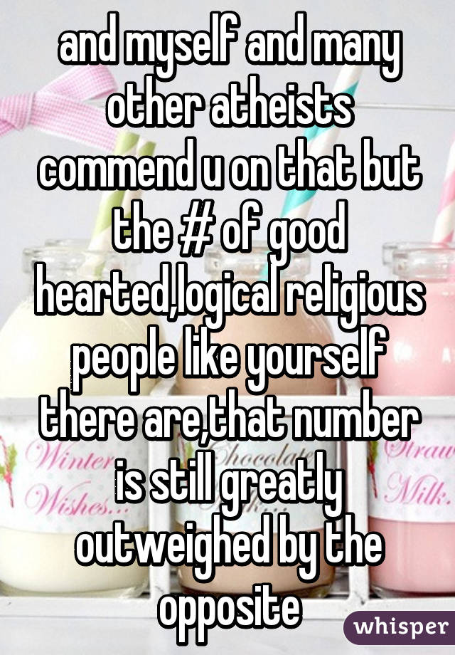 and myself and many other atheists commend u on that but the # of good hearted,logical religious people like yourself there are,that number is still greatly outweighed by the opposite