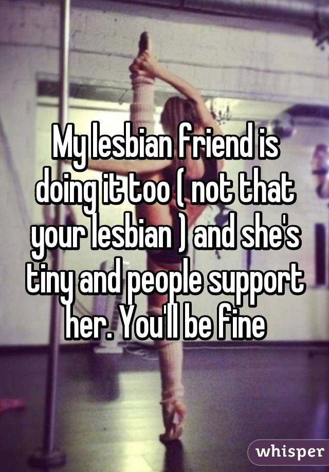 My lesbian friend is doing it too ( not that your lesbian ) and she's tiny and people support her. You'll be fine