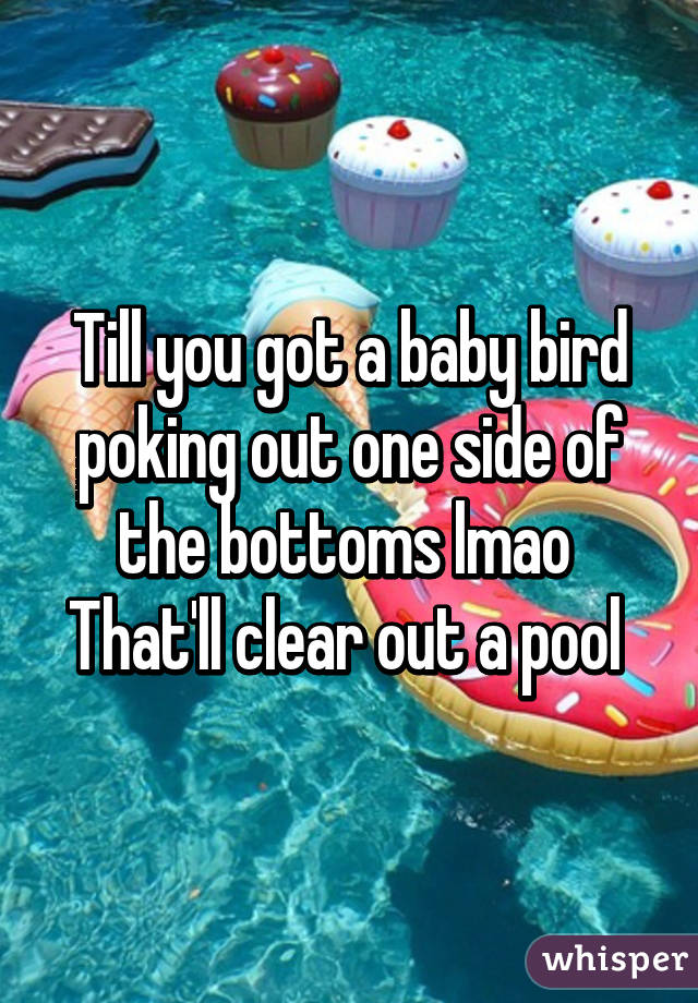 Till you got a baby bird poking out one side of the bottoms lmao 
That'll clear out a pool 