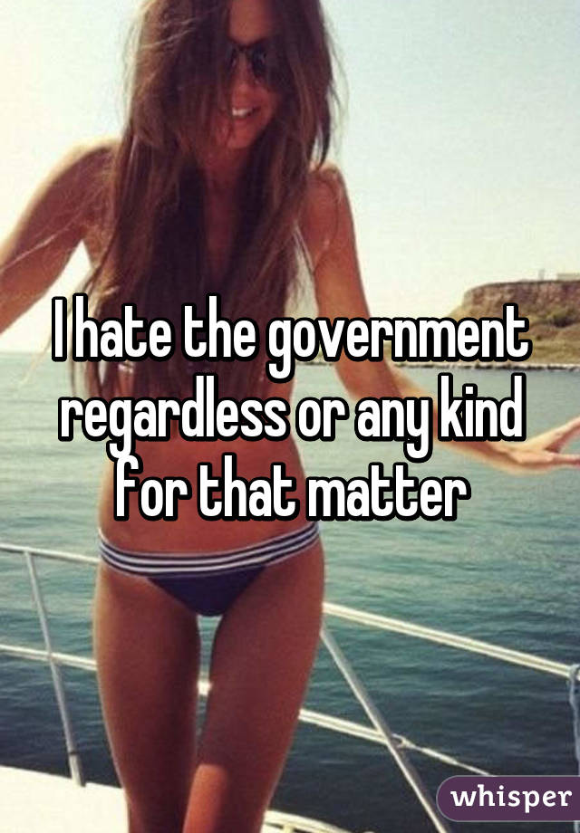 I hate the government regardless or any kind for that matter