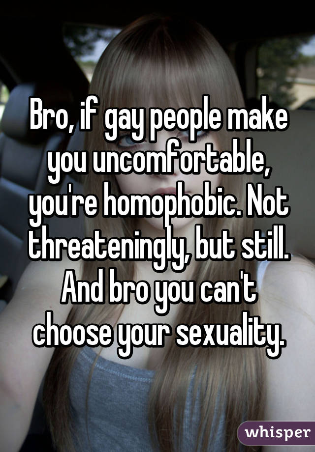 Bro, if gay people make you uncomfortable, you're homophobic. Not threateningly, but still. And bro you can't choose your sexuality.