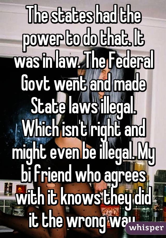 The states had the power to do that. It was in law. The Federal Govt went and made State laws illegal. Which isn't right and might even be illegal. My bi friend who agrees with it knows they did it the wrong way.