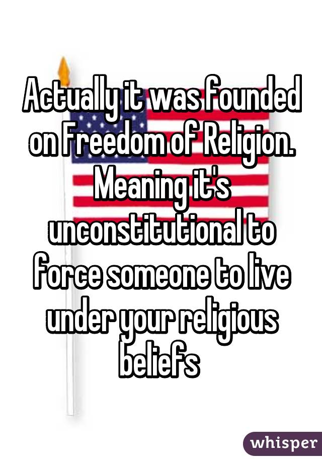 Actually it was founded on Freedom of Religion. Meaning it's unconstitutional to force someone to live under your religious beliefs 