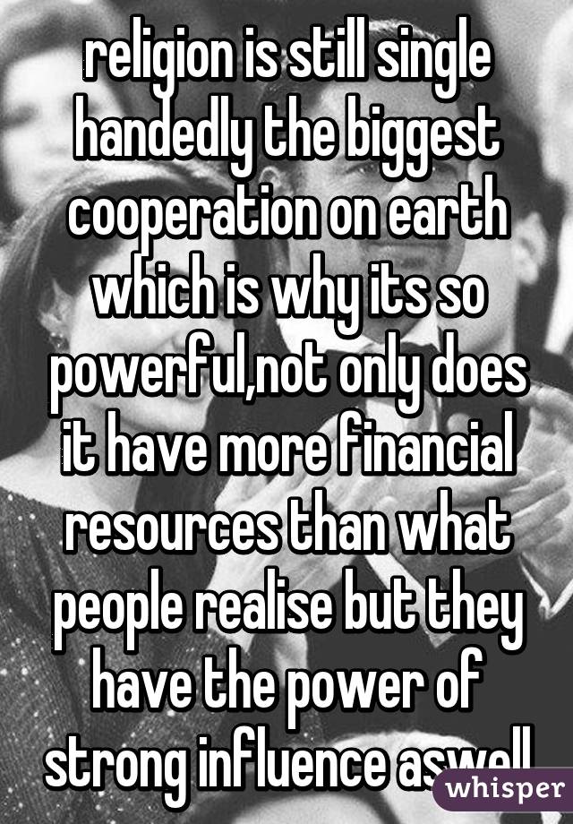 religion is still single handedly the biggest cooperation on earth which is why its so powerful,not only does it have more financial resources than what people realise but they have the power of strong influence aswell