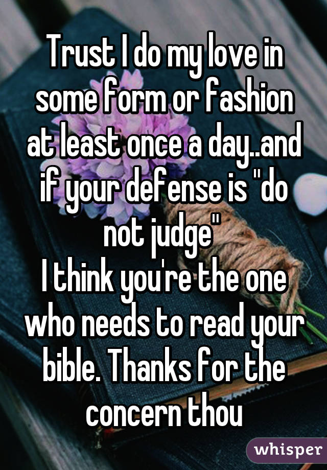 Trust I do my love in some form or fashion at least once a day..and if your defense is "do not judge" 
I think you're the one who needs to read your bible. Thanks for the concern thou