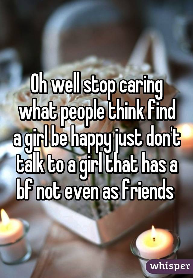 Oh well stop caring what people think find a girl be happy just don't talk to a girl that has a bf not even as friends 