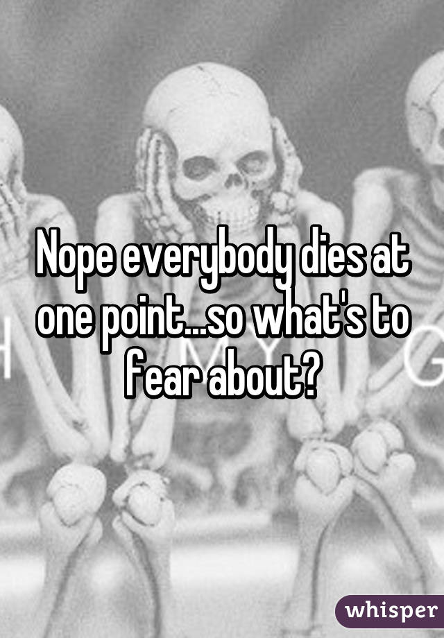 Nope everybody dies at one point...so what's to fear about?