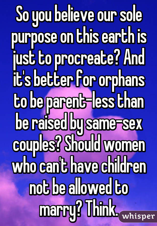 So you believe our sole purpose on this earth is just to procreate? And it's better for orphans to be parent-less than be raised by same-sex couples? Should women who can't have children not be allowed to marry? Think.
