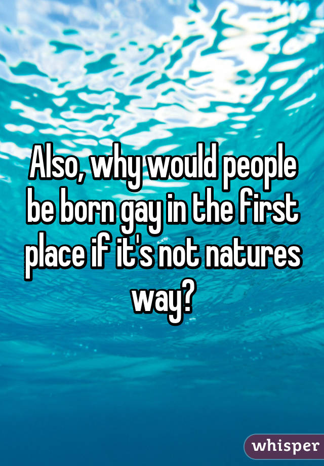 Also, why would people be born gay in the first place if it's not natures way?
