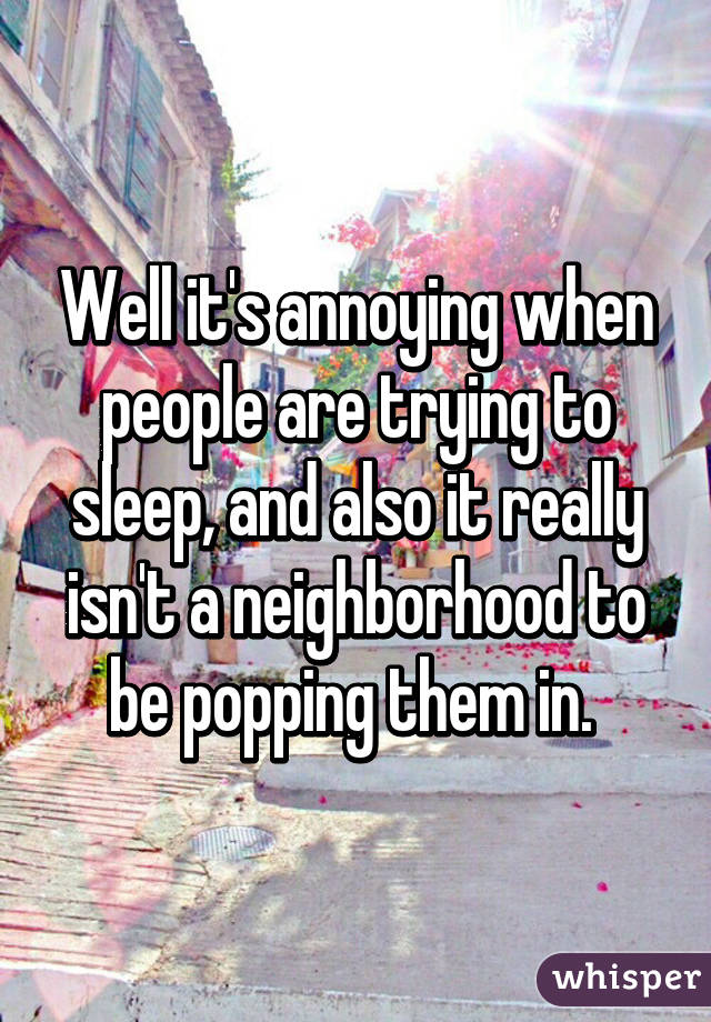 Well it's annoying when people are trying to sleep, and also it really isn't a neighborhood to be popping them in. 