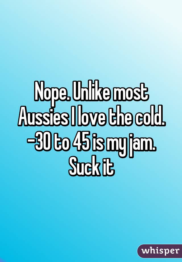 Nope. Unlike most Aussies I love the cold. -30 to 45 is my jam. Suck it