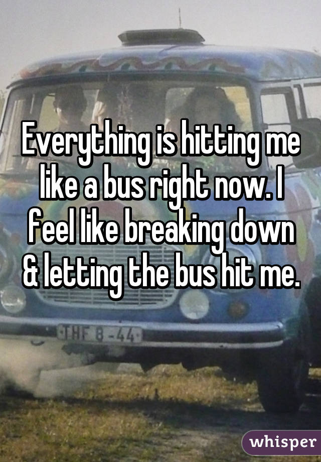 Everything is hitting me like a bus right now. I feel like breaking down & letting the bus hit me. 