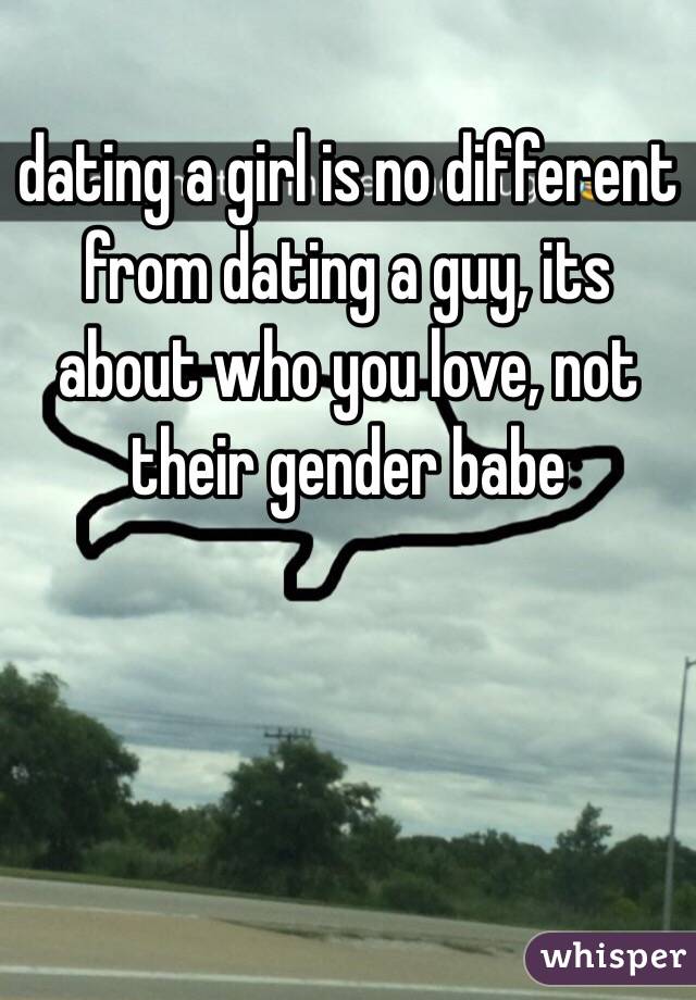 dating a girl is no different from dating a guy, its about who you love, not their gender babe