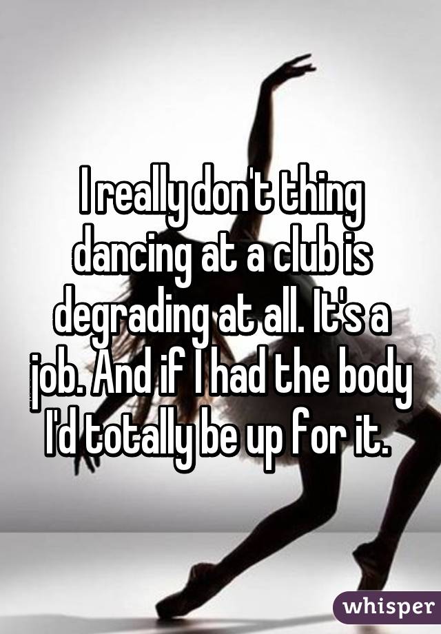 I really don't thing dancing at a club is degrading at all. It's a job. And if I had the body I'd totally be up for it. 