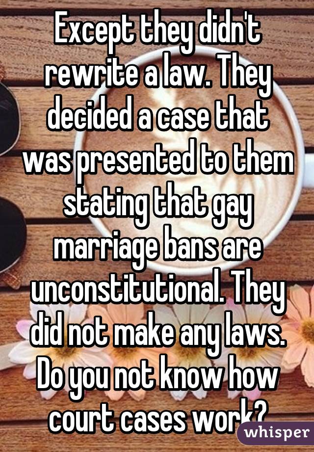 Except they didn't rewrite a law. They decided a case that was presented to them stating that gay marriage bans are unconstitutional. They did not make any laws. Do you not know how court cases work?