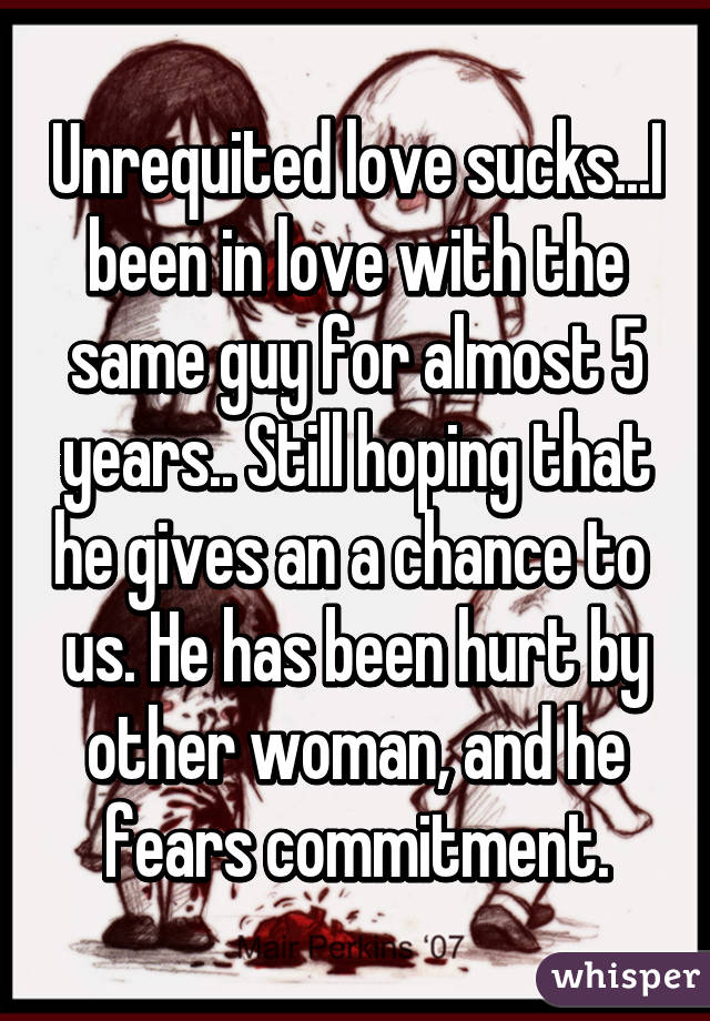 Unrequited love sucks...I been in love with the same guy for almost 5 years.. Still hoping that he gives an a chance to  us. He has been hurt by other woman, and he fears commitment.