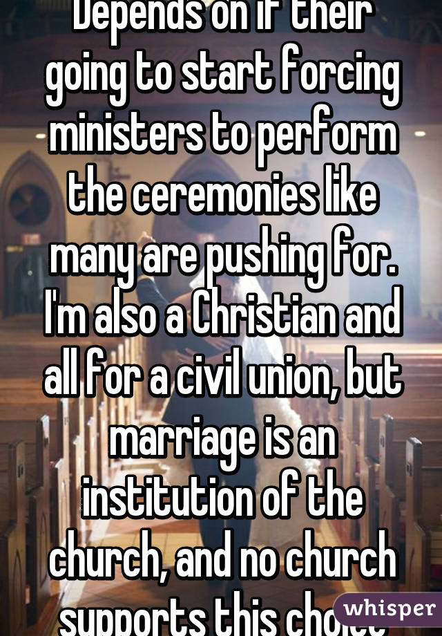 Depends on if their going to start forcing ministers to perform the ceremonies like many are pushing for. I'm also a Christian and all for a civil union, but marriage is an institution of the church, and no church supports this choice