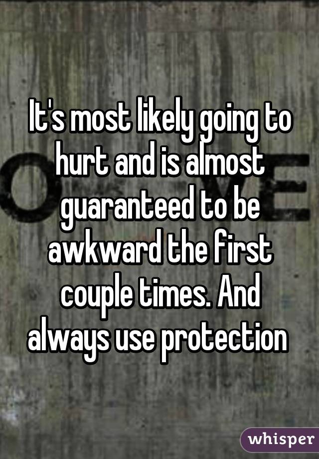 It's most likely going to hurt and is almost guaranteed to be awkward the first couple times. And always use protection 