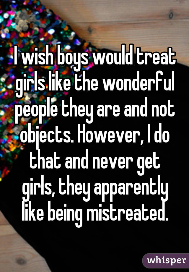 I wish boys would treat girls like the wonderful people they are and not objects. However, I do that and never get girls, they apparently like being mistreated.